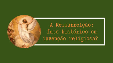 A RESSUREIÇÃO: FATO HISTÓRICO OU INVENÇÃO RELIGIOSA?